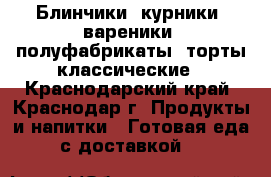 Блинчики, курники, вареники, полуфабрикаты, торты классические - Краснодарский край, Краснодар г. Продукты и напитки » Готовая еда с доставкой   